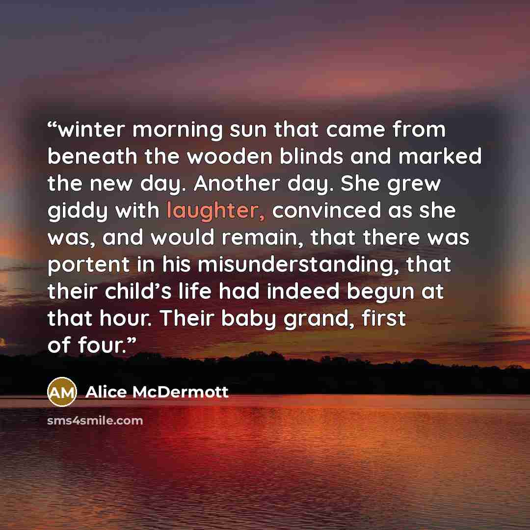 “winter morning sun that came from beneath the wooden blinds and marked the new day. Another day. She grew giddy with laughter, convinced as she was, and would remain, that there was portent in his misunderstanding, that their child’s life had indeed begun at that hour. Their baby grand, first of…” quote by Alice McDermott