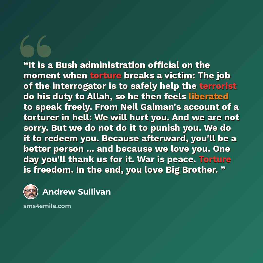 “It is a Bush administration official on the moment when torture breaks a victim: The job of the interrogator is to safely help the terrorist do his duty to Allah, so he then feels liberated to speak freely. From Neil Gaiman's account of a torturer in hell: We will hurt you. And we are not sorry…” quote by Andrew Sullivan