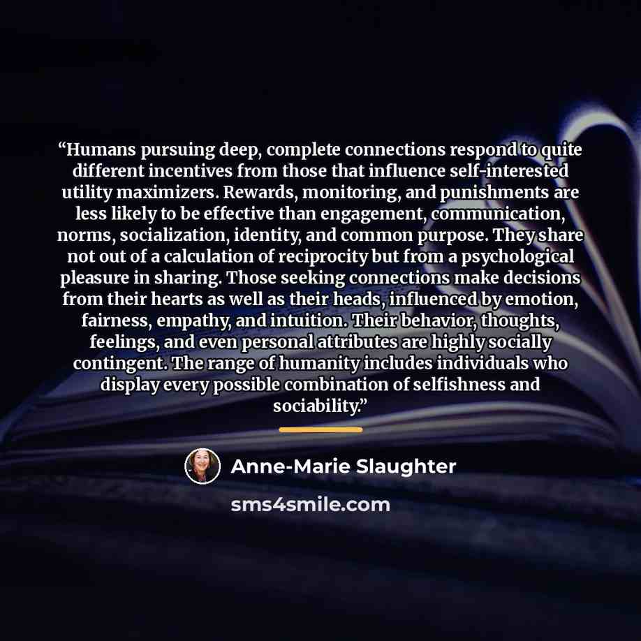 “Humans pursuing deep, complete connections respond to quite different incentives from those that influence self-interested utility maximizers. Rewards, monitoring, and punishments are less likely to be effective than engagement, communication, norms, socialization, identity, and common purpose…” quote by Anne-Marie Slaughter