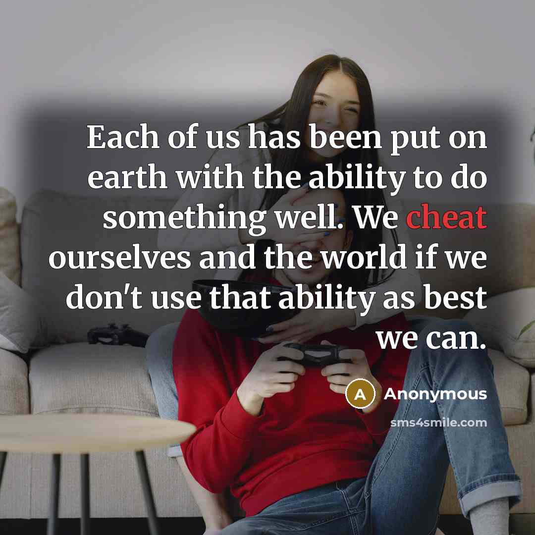 “Each of us has been put on earth with the ability to do something well. We cheat ourselves and the world if we don't use that ability as best we can.” quote by Anonymous