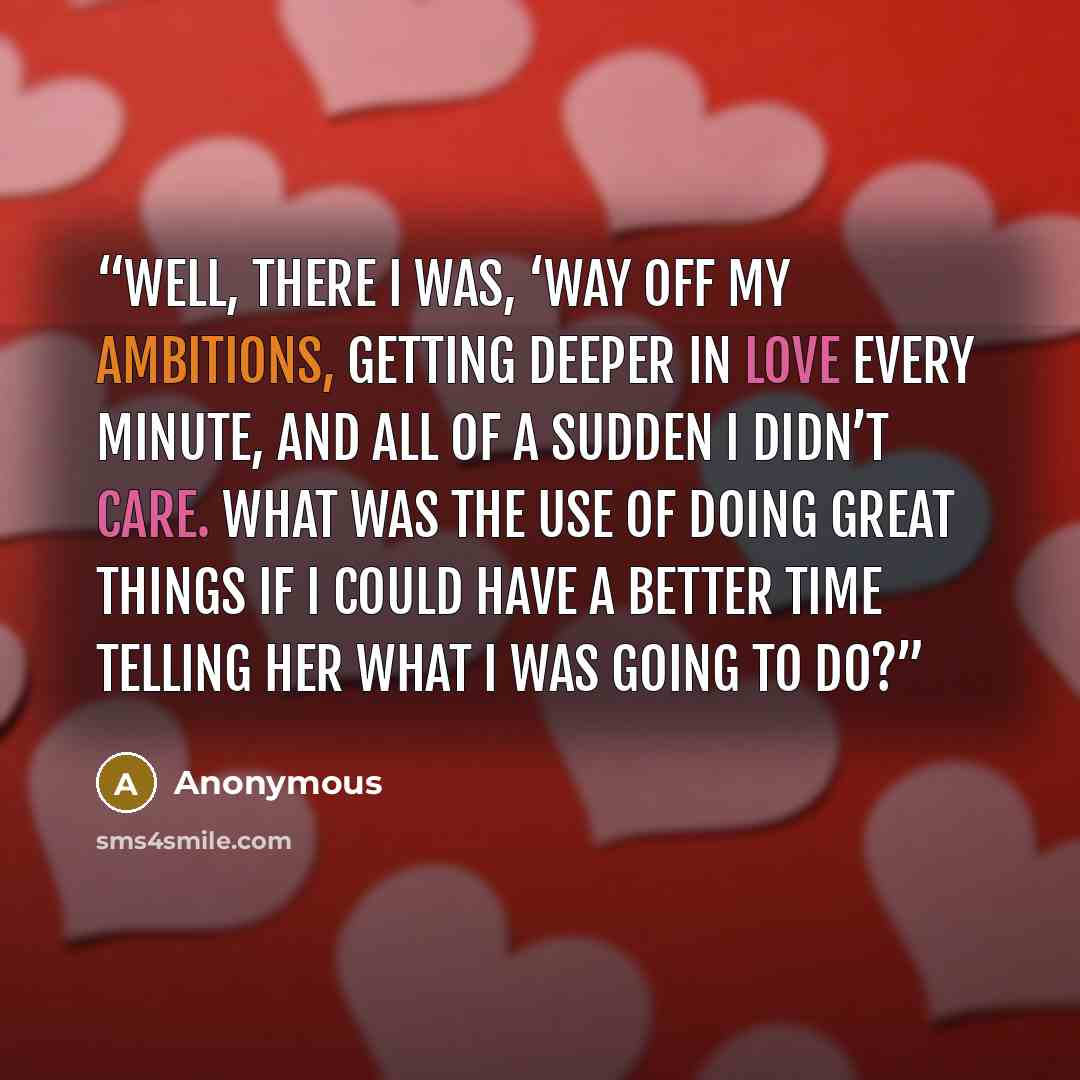 “Well, there I was, ‘way off my ambitions, getting deeper in love every minute, and all of a sudden I didn’t care. What was the use of doing great things if I could have a better time telling her what I was going to do?” quote by Anonymous