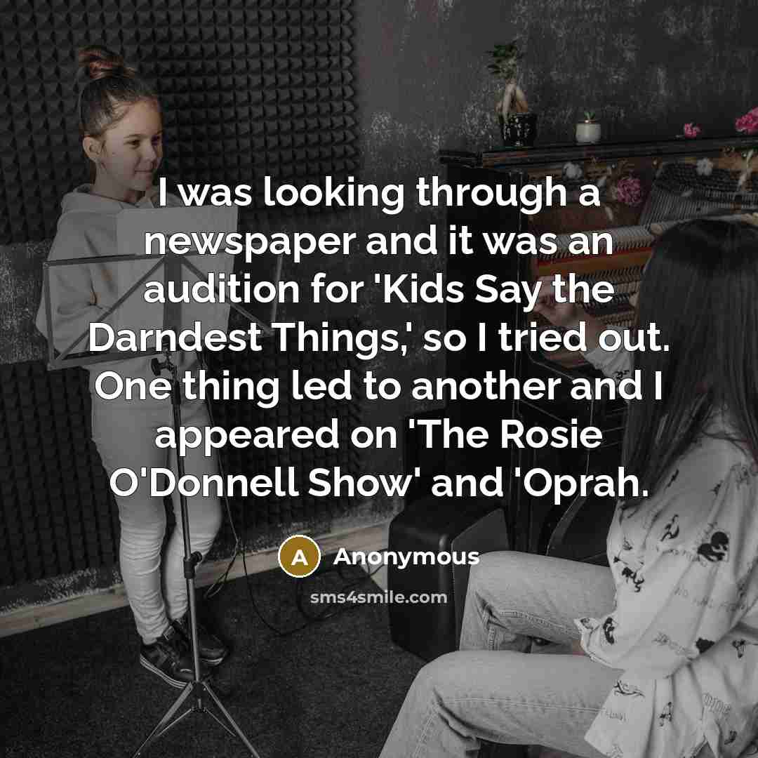 “I was looking through a newspaper and it was an audition for 'Kids Say the Darndest Things,' so I tried out. One thing led to another and I appeared on 'The Rosie O'Donnell Show' and 'Oprah.” quote by Anonymous