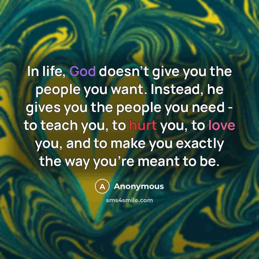 “In life, God doesn't give you the people you want. Instead, he gives you the people you need - to teach you, to hurt you, to love you, and to make you exactly the way you're meant to be.” quote by Anonymous