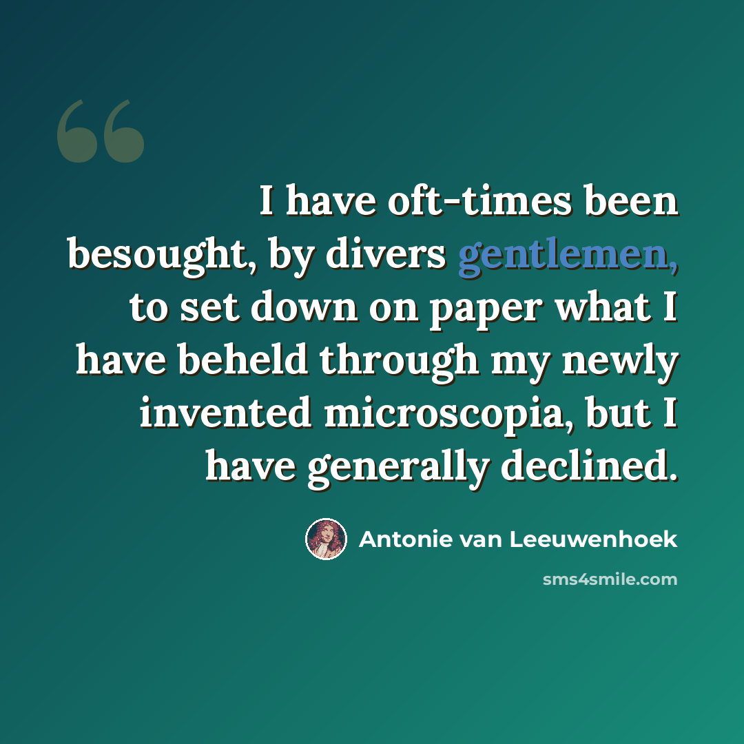 “I have oft-times been besought, by divers gentlemen, to set down on paper what I have beheld through my newly invented microscopia, but I have generally declined.” quote by Antonie van Leeuwenhoek