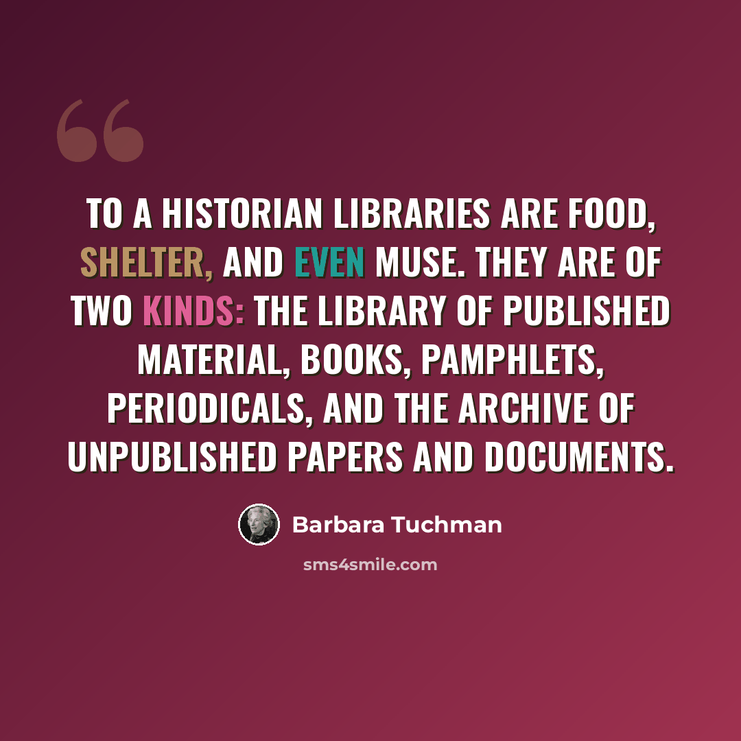 “To a historian libraries are food, shelter, and even muse. They are of two kinds: the library of published material, books, pamphlets, periodicals, and the archive of unpublished papers and documents.” quote by Barbara Tuchman