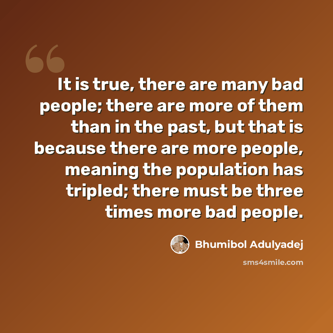 “It is true, there are many bad people; there are more of them than in the past, but that is because there are more people, meaning the population has tripled; there must be three times more bad people.” quote by Bhumibol Adulyadej