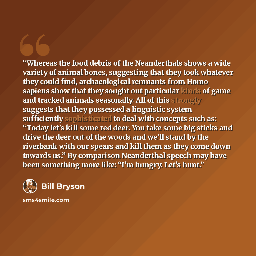 “Whereas the food debris of the Neanderthals shows a wide variety of animal bones, suggesting that they took whatever they could find, archaeological remnants from Homo sapiens show that they sought out particular kinds of game and tracked animals seasonally. All of this strongly suggests that they…” quote by Bill Bryson