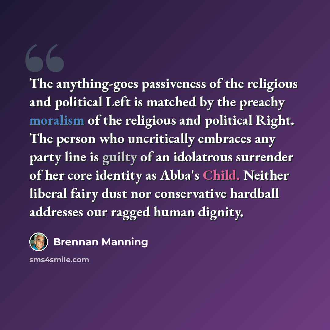“The anything-goes passiveness of the religious and political Left is matched by the preachy moralism of the religious and political Right. The person who uncritically embraces any party line is guilty of an idolatrous surrender of her core identity as Abba's Child. Neither liberal fairy dust nor…” quote by Brennan Manning