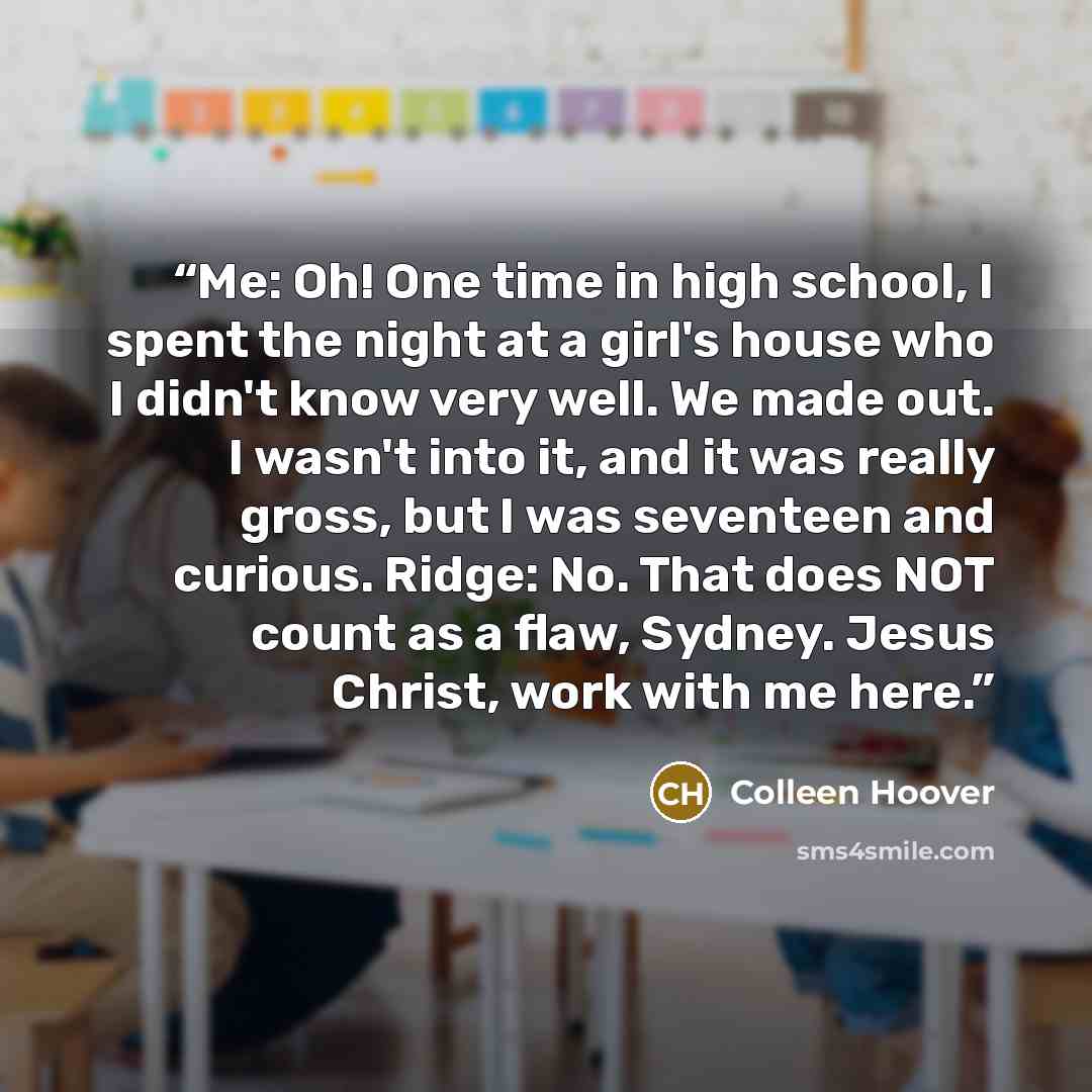 “Me: Oh! One time in high school, I spent the night at a girl's house who I didn't know very well. We made out. I wasn't into it, and it was really gross, but I was seventeen and curious. Ridge: No. That does NOT count as a flaw, Sydney. Jesus Christ, work with me here.” quote by Colleen Hoover