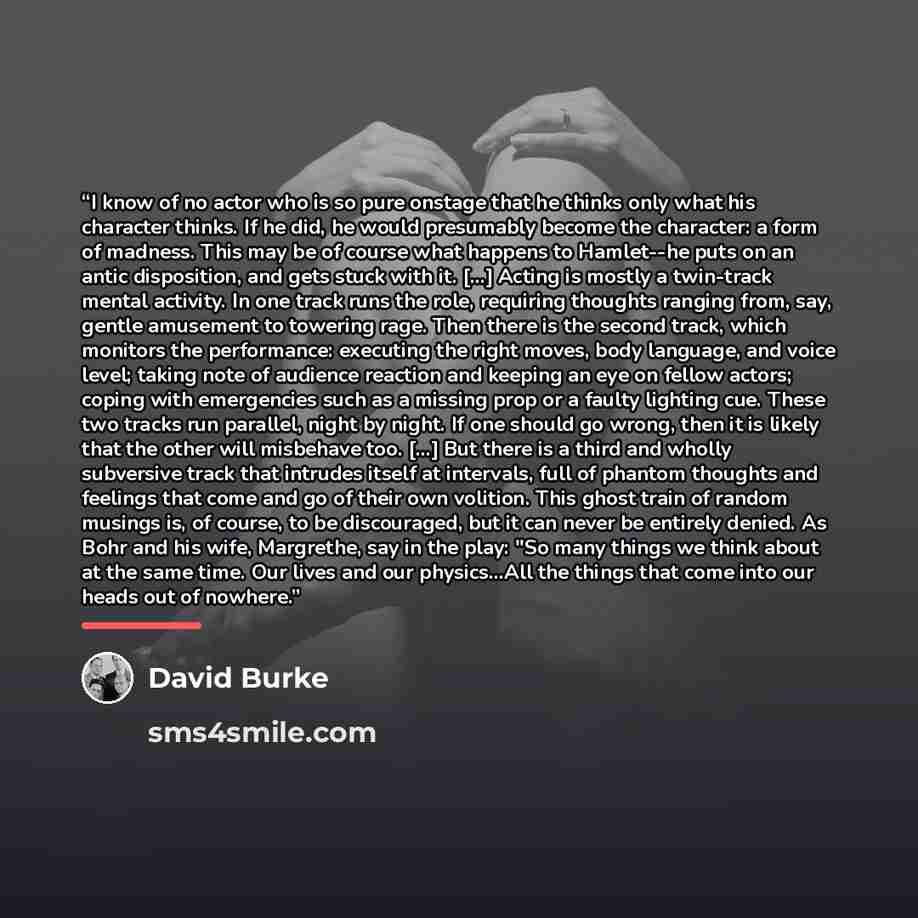 “I know of no actor who is so pure onstage that he thinks only what his character thinks. If he did, he would presumably become the character: a form of madness. This may be of course what happens to Hamlet--he puts on an antic disposition, and gets stuck with it. [...] Acting is mostly a…” quote by David Burke