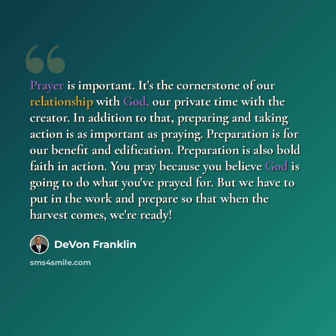 “Prayer is important. It's the cornerstone of our relationship with God, our private time with the creator. In addition to that, preparing and taking action is as important as praying. Preparation is for our benefit and edification. Preparation is also bold faith in action. You pray because you…” quote by DeVon Franklin