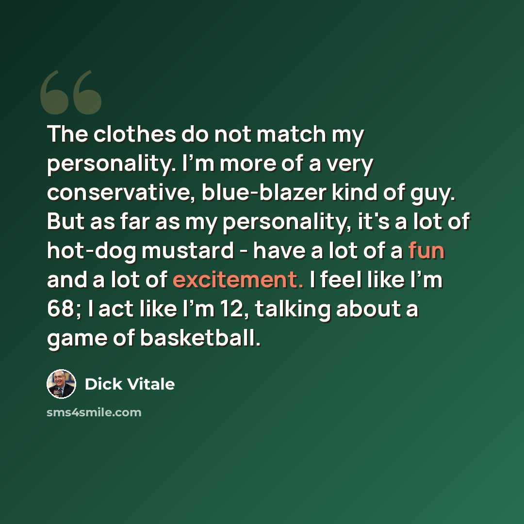 “The clothes do not match my personality. I'm more of a very conservative, blue-blazer kind of guy. But as far as my personality, it's a lot of hot-dog mustard - have a lot of a fun and a lot of excitement. I feel like I'm 68; I act like I'm 12, talking about a game of basketball.” quote by Dick Vitale