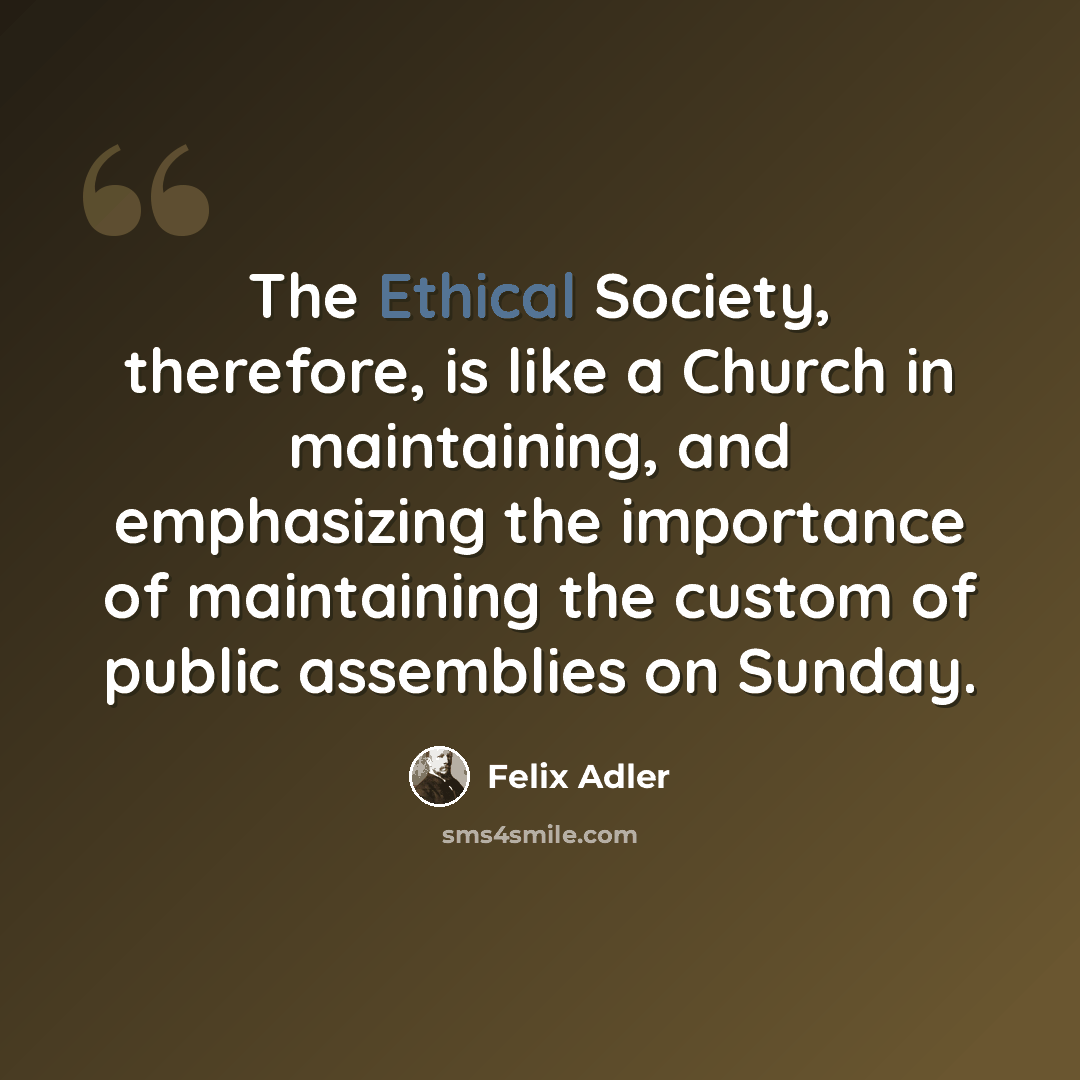 “The Ethical Society, therefore, is like a Church in maintaining, and emphasizing the importance of maintaining the custom of public assemblies on Sunday.” quote by Felix Adler