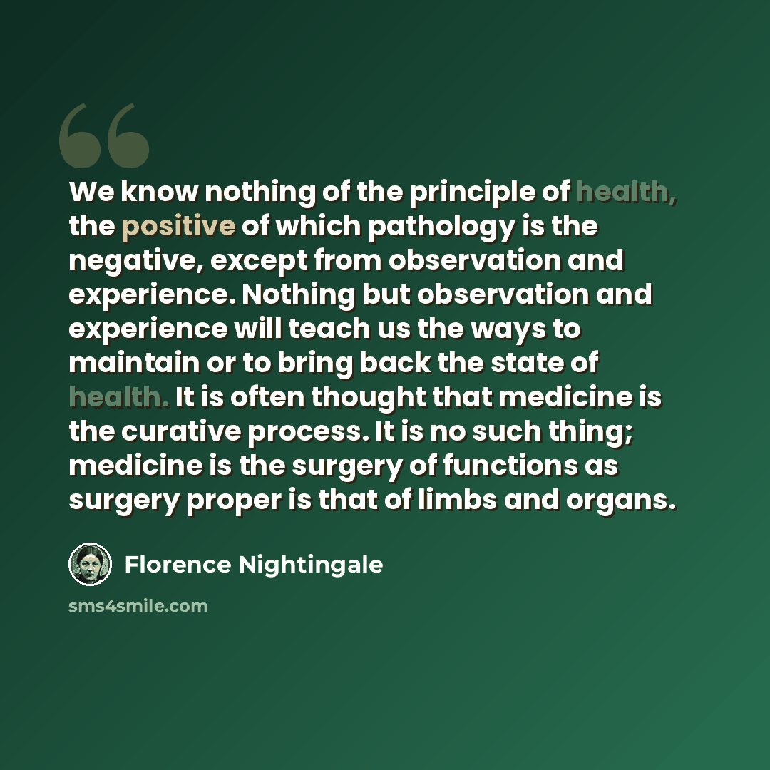 “We know nothing of the principle of health, the positive of which pathology is the negative, except from observation and experience. Nothing but observation and experience will teach us the ways to maintain or to bring back the state of health. It is often thought that medicine is the curative…” quote by Florence Nightingale