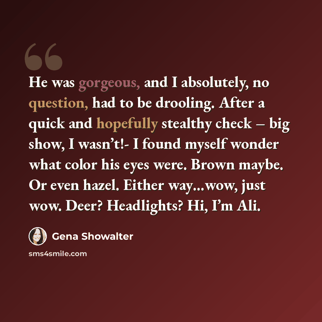 “He was gorgeous, and I absolutely, no question, had to be drooling. After a quick and hopefully stealthy check – big show, I wasn’t!- I found myself wonder what color his eyes were. Brown maybe. Or even hazel. Either way…wow, just wow. Deer? Headlights? Hi, I’m Ali.” quote by Gena Showalter