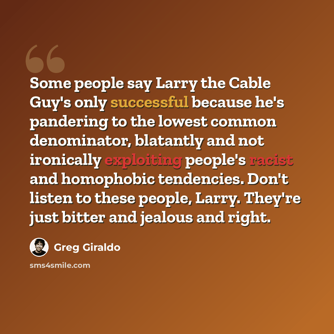 “Some people say Larry the Cable Guy's only successful because he's pandering to the lowest common denominator, blatantly and not ironically exploiting people's racist and homophobic tendencies. Don't listen to these people, Larry. They're just bitter and jealous and right.” quote by Greg Giraldo