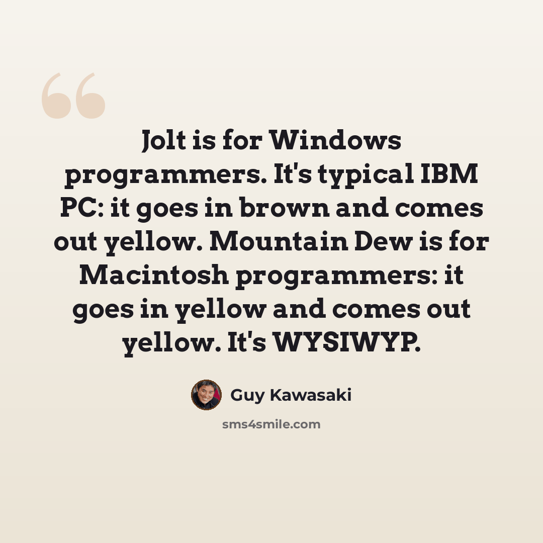 “Jolt is for Windows programmers. It's typical IBM PC: it goes in brown and comes out yellow. Mountain Dew is for Macintosh programmers: it goes in yellow and comes out yellow. It's WYSIWYP.” quote by Guy Kawasaki