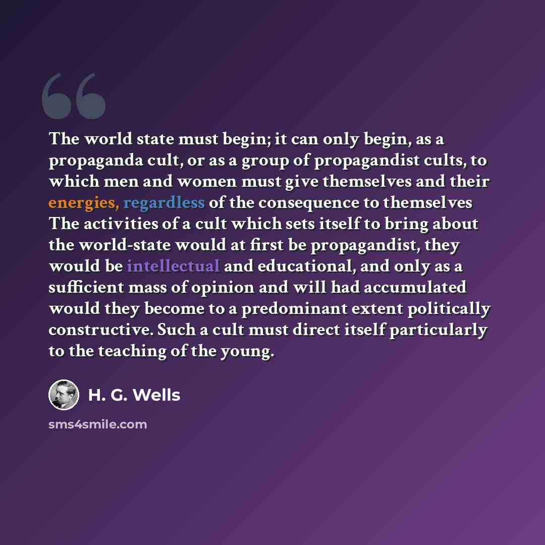 “The world state must begin; it can only begin, as a propaganda cult, or as a group of propagandist cults, to which men and women must give themselves and their energies, regardless of the consequence to themselves The activities of a cult which sets itself to bring about the world-state would at…” quote by H. G. Wells