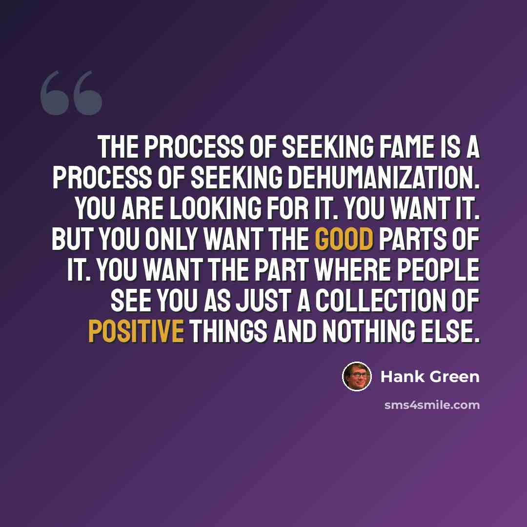 “The process of seeking fame is a process of seeking dehumanization. You are looking for it. You want it. But you only want the good parts of it. You want the part where people see you as just a collection of positive things and nothing else.” quote by Hank Green