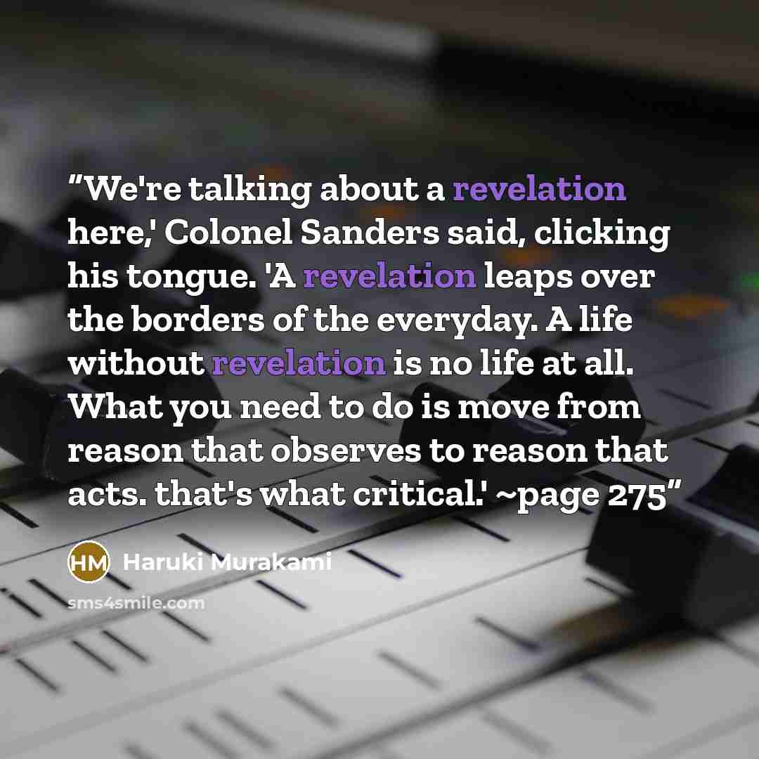 “We're talking about a revelation here,' Colonel Sanders said, clicking his tongue. 'A revelation leaps over the borders of the everyday. A life without revelation is no life at all. What you need to do is move from reason that observes to reason that acts. that's what critical.' ~page 275” quote by Haruki Murakami
