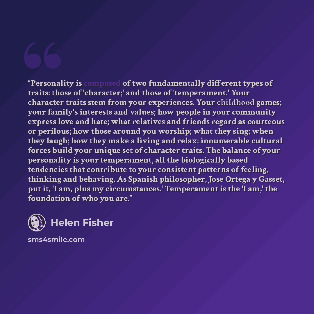 “Personality is composed of two fundamentally different types of traits: those of 'character;' and those of 'temperament.' Your character traits stem from your experiences. Your childhood games; your family's interests and values; how people in your community express love and hate; what relatives…” quote by Helen Fisher