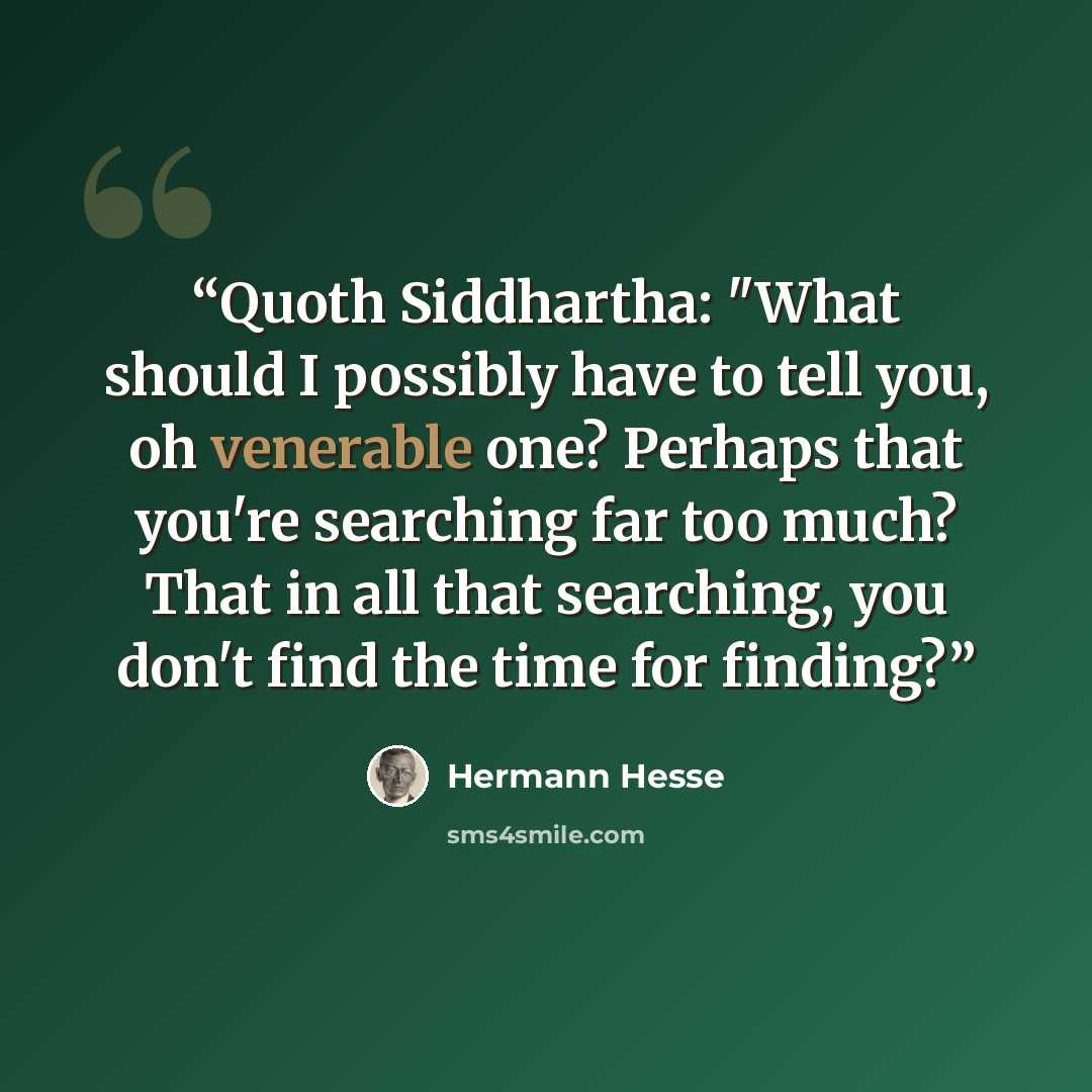 “Quoth Siddhartha: "What should I possibly have to tell you, oh venerable one? Perhaps that you're searching far too much? That in all that searching, you don't find the time for finding?” quote by Hermann Hesse