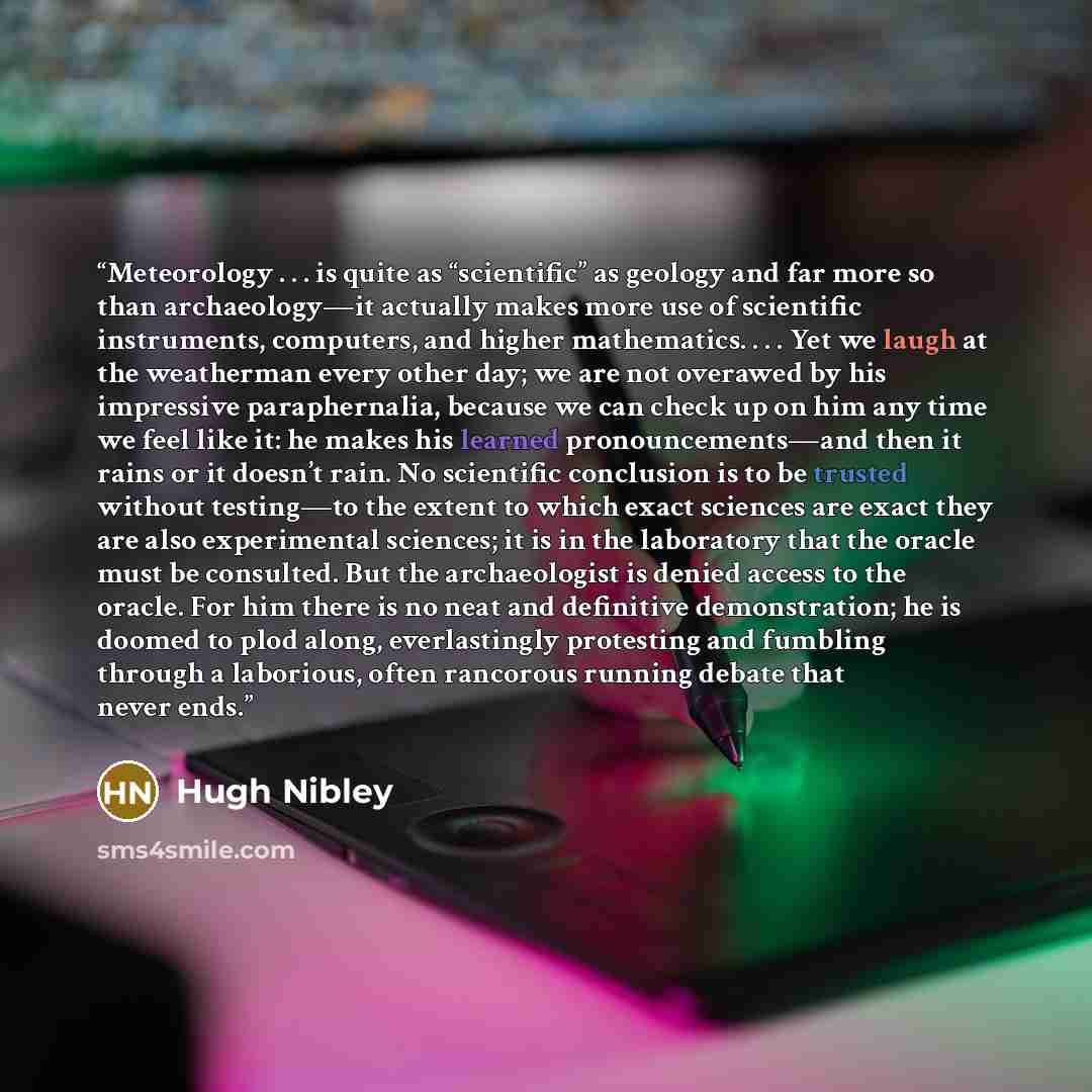 “Meteorology . . . is quite as “scientific” as geology and far more so than archaeology—it actually makes more use of scientific instruments, computers, and higher mathematics. . . . Yet we laugh at the weatherman every other day; we are not overawed by his impressive paraphernalia, because we can…” quote by Hugh Nibley
