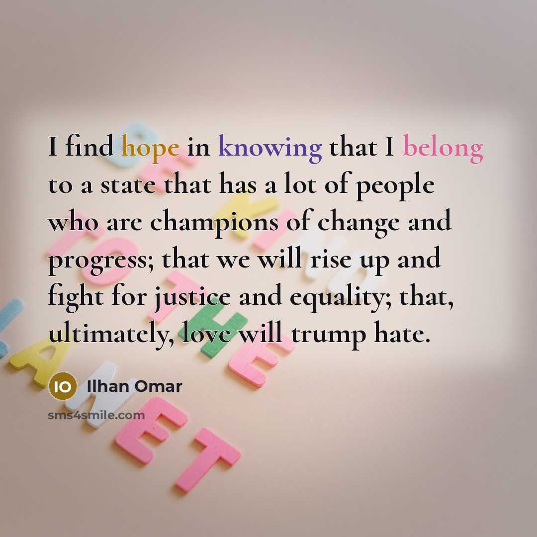 “I find hope in knowing that I belong to a state that has a lot of people who are champions of change and progress; that we will rise up and fight for justice and equality; that, ultimately, love will trump hate.” quote by Ilhan Omar