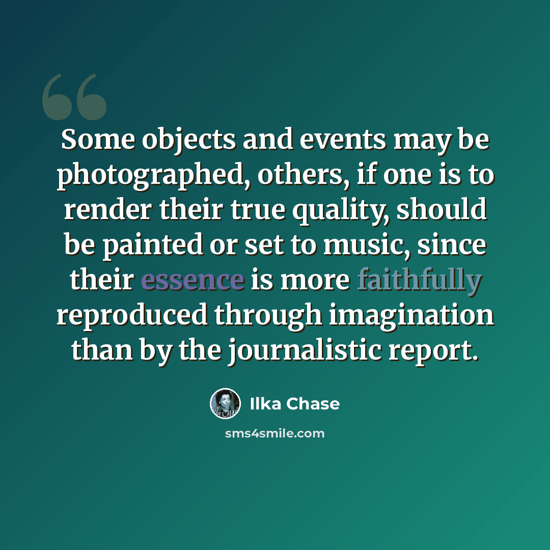 “Some objects and events may be photographed, others, if one is to render their true quality, should be painted or set to music, since their essence is more faithfully reproduced through imagination than by the journalistic report.” quote by Ilka Chase