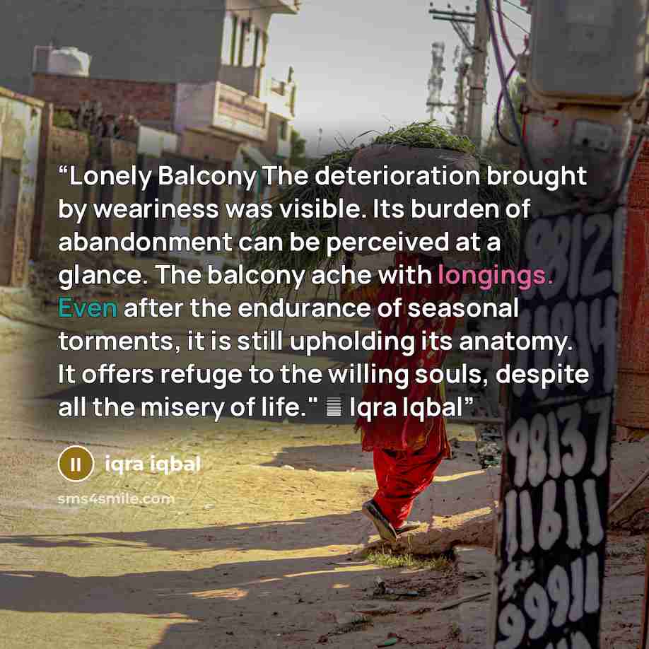 “Lonely Balcony The deterioration brought by weariness was visible. Its burden of abandonment can be perceived at a glance. The balcony ache with longings. Even after the endurance of seasonal torments, it is still upholding its anatomy. It offers refuge to the willing souls, despite all the misery…” quote by iqra iqbal