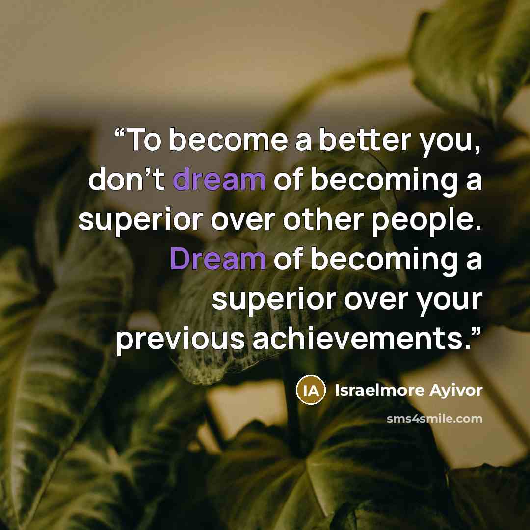 “To become a better you, don’t dream of becoming a superior over other people. Dream of becoming a superior over your previous achievements.” quote by Israelmore Ayivor