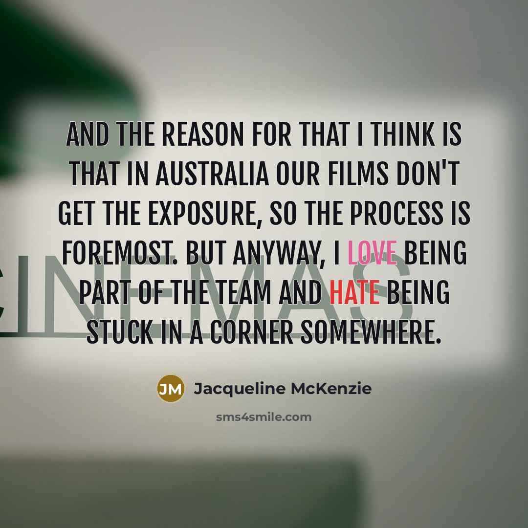“And the reason for that I think is that in Australia our films don't get the exposure, so the process is foremost. But anyway, I love being part of the team and hate being stuck in a corner somewhere.” quote by Jacqueline McKenzie