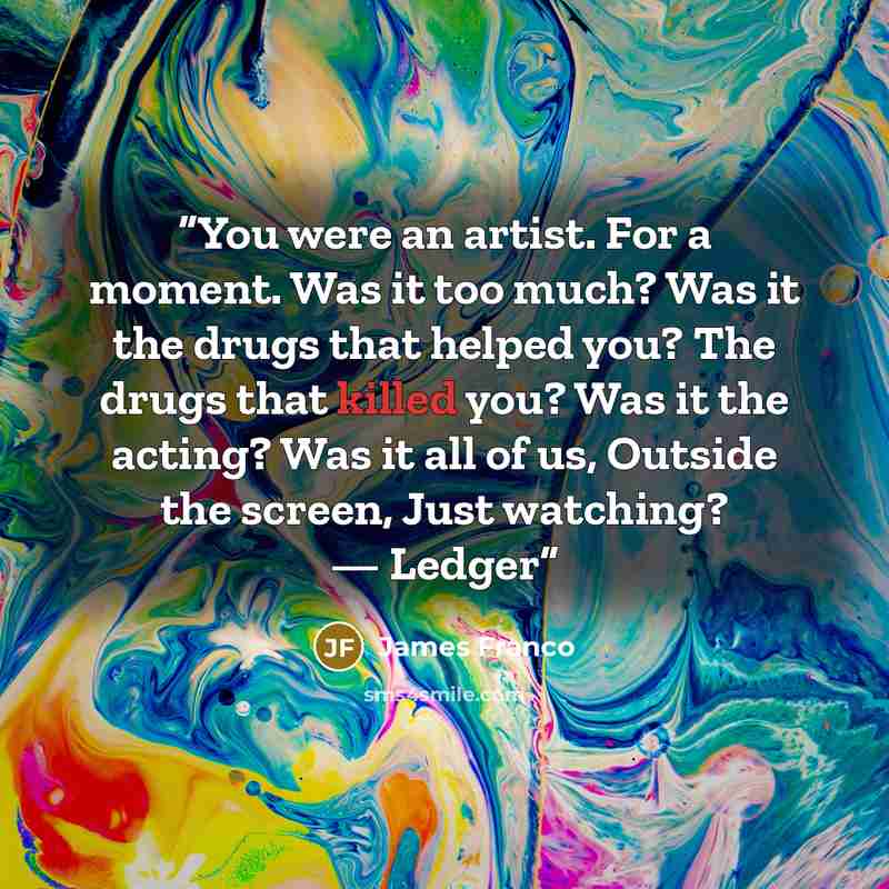 “You were an artist. For a moment. Was it too much? Was it the drugs that helped you? The drugs that killed you? Was it the acting? Was it all of us, Outside the screen, Just watching? — Ledger” quote by James Franco