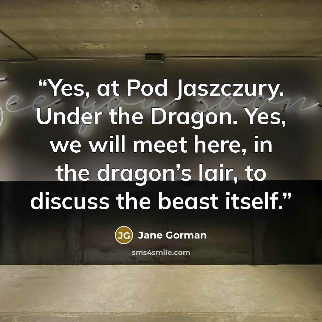 “Yes, at Pod Jaszczury. Under the Dragon. Yes, we will meet here, in the dragon’s lair, to discuss the beast itself.” quote by Jane Gorman