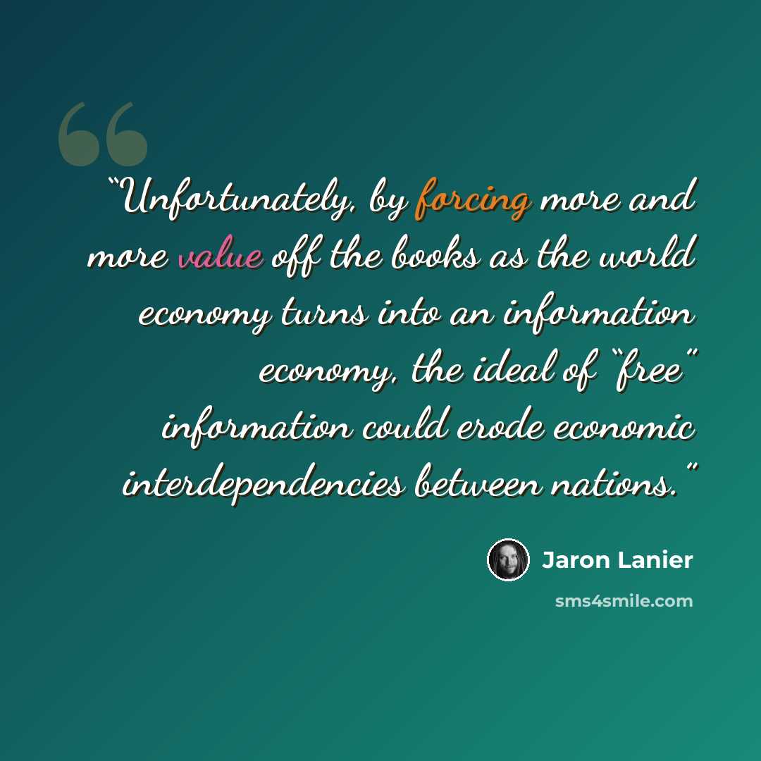 “Unfortunately, by forcing more and more value off the books as the world economy turns into an information economy, the ideal of “free” information could erode economic interdependencies between nations.” quote by Jaron Lanier