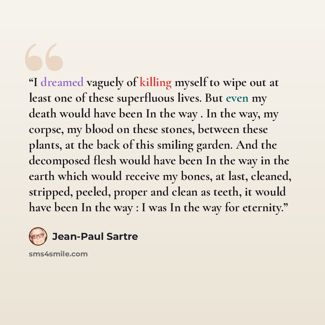 “I dreamed vaguely of killing myself to wipe out at least one of these superfluous lives. But even my death would have been In the way . In the way, my corpse, my blood on these stones, between these plants, at the back of this smiling garden. And the decomposed flesh would have been In the way in…” quote by Jean-Paul Sartre