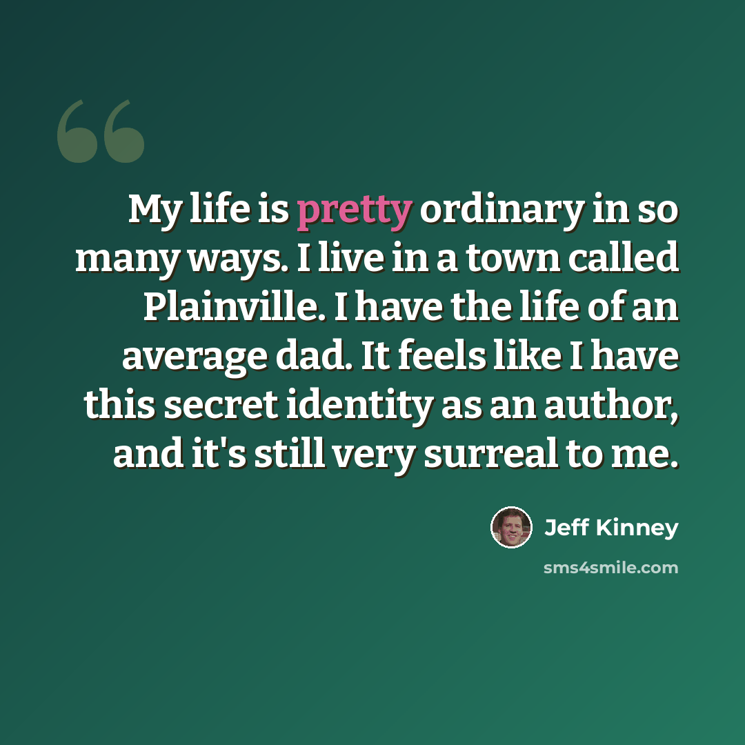“My life is pretty ordinary in so many ways. I live in a town called Plainville. I have the life of an average dad. It feels like I have this secret identity as an author, and it's still very surreal to me.” quote by Jeff Kinney