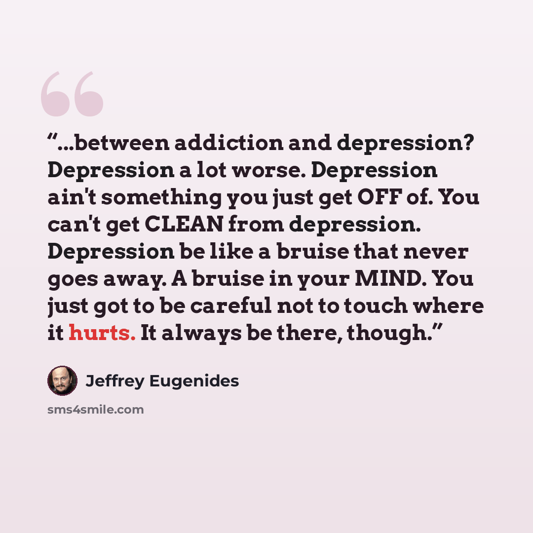 “...between addiction and depression? Depression a lot worse. Depression ain't something you just get OFF of. You can't get CLEAN from depression. Depression be like a bruise that never goes away. A bruise in your MIND. You just got to be careful not to touch where it hurts. It always be there…” quote by Jeffrey Eugenides