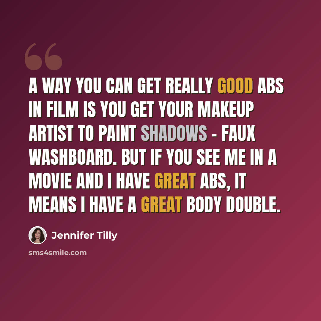 “A way you can get really good abs in film is you get your makeup artist to paint shadows - faux washboard. But if you see me in a movie and I have great abs, it means I have a great body double.” quote by Jennifer Tilly