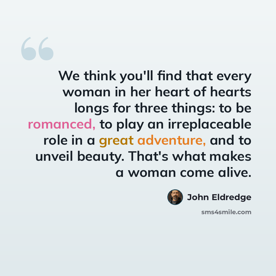 “We think you'll find that every woman in her heart of hearts longs for three things: to be romanced, to play an irreplaceable role in a great adventure, and to unveil beauty. That's what makes a woman come alive.” quote by John Eldredge