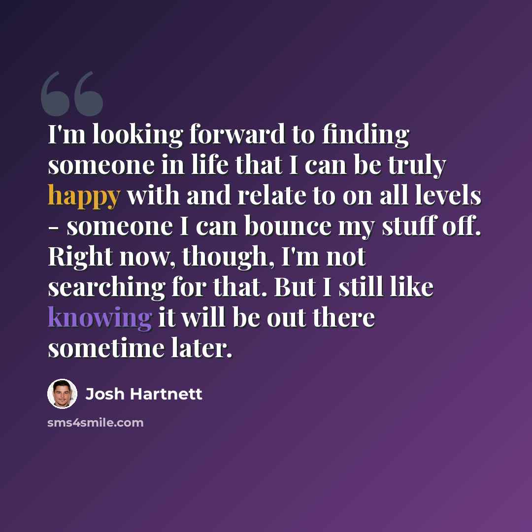 “I'm looking forward to finding someone in life that I can be truly happy with and relate to on all levels - someone I can bounce my stuff off. Right now, though, I'm not searching for that. But I still like knowing it will be out there sometime later.” quote by Josh Hartnett