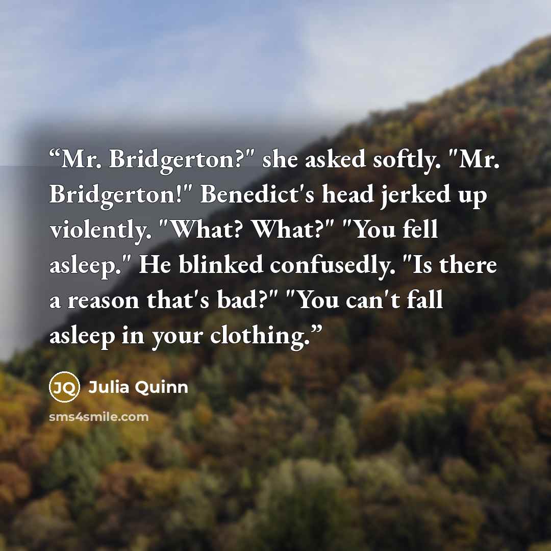 “Mr. Bridgerton?" she asked softly. "Mr. Bridgerton!" Benedict's head jerked up violently. "What? What?" "You fell asleep." He blinked confusedly. "Is there a reason that's bad?" "You can't fall asleep in your clothing.” quote by Julia Quinn