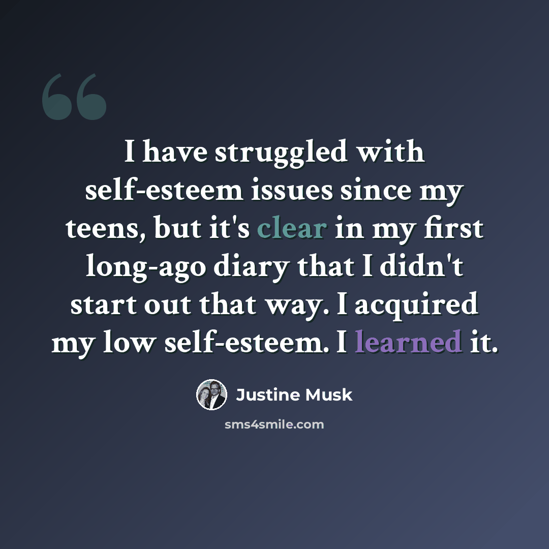 “I have struggled with self-esteem issues since my teens, but it's clear in my first long-ago diary that I didn't start out that way. I acquired my low self-esteem. I learned it.” quote by Justine Musk