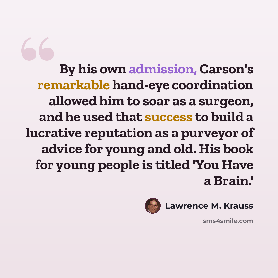 “By his own admission, Carson's remarkable hand-eye coordination allowed him to soar as a surgeon, and he used that success to build a lucrative reputation as a purveyor of advice for young and old. His book for young people is titled 'You Have a Brain.'” quote by Lawrence M. Krauss