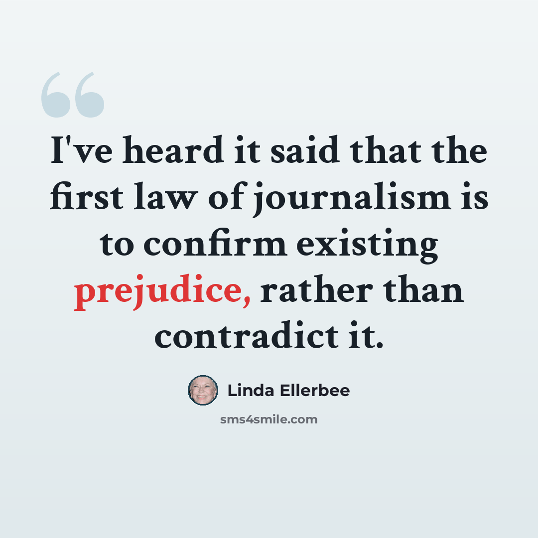 “I've heard it said that the first law of journalism is to confirm existing prejudice, rather than contradict it.” quote by Linda Ellerbee