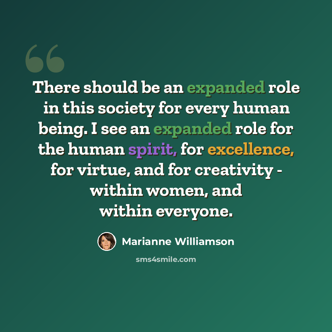 “There should be an expanded role in this society for every human being. I see an expanded role for the human spirit, for excellence, for virtue, and for creativity - within women, and within everyone.” quote by Marianne Williamson