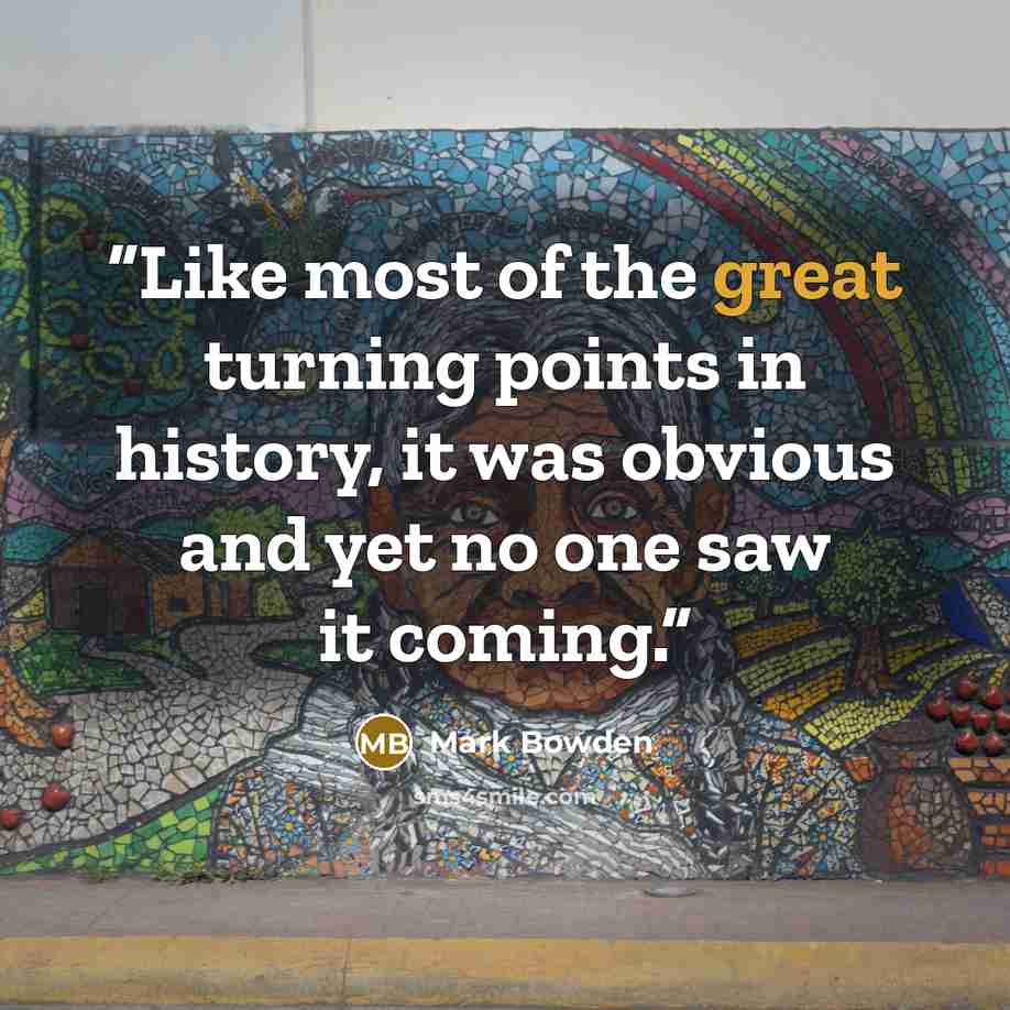 “Like most of the great turning points in history, it was obvious and yet no one saw it coming.” quote by Mark Bowden