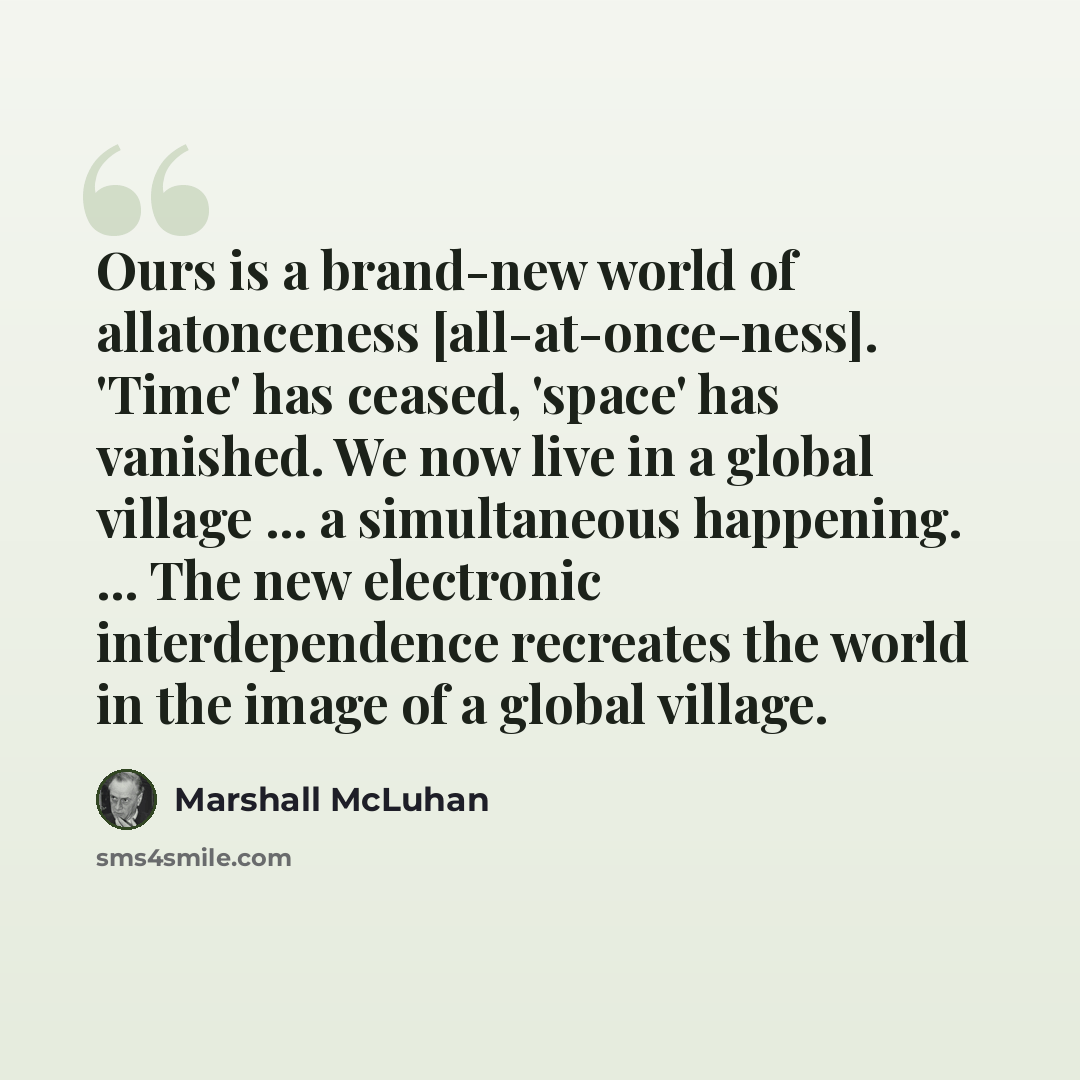 “Ours is a brand-new world of allatonceness [all-at-once-ness]. 'Time' has ceased, 'space' has vanished. We now live in a global village ... a simultaneous happening. ... The new electronic interdependence recreates the world in the image of a global village.” quote by Marshall McLuhan