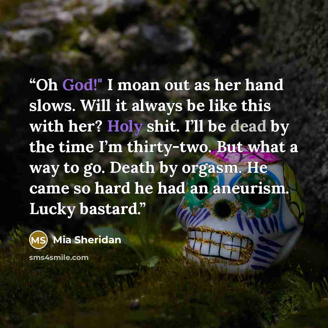 “Oh God!" I moan out as her hand slows. Will it always be like this with her? Holy shit. I’ll be dead by the time I’m thirty-two. But what a way to go. Death by orgasm. He came so hard he had an aneurism. Lucky bastard.” quote by Mia Sheridan