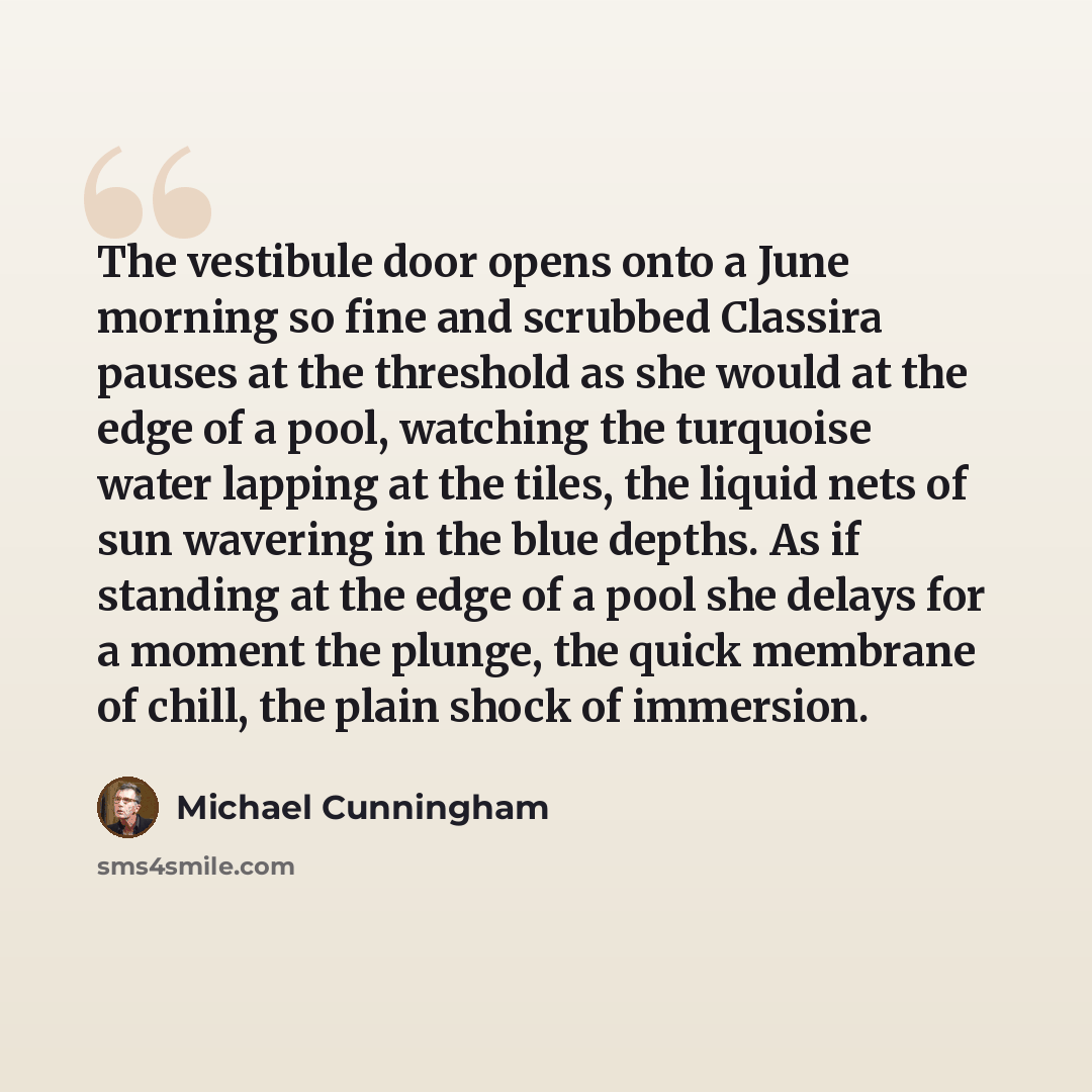 “The vestibule door opens onto a June morning so fine and scrubbed Classira pauses at the threshold as she would at the edge of a pool, watching the turquoise water lapping at the tiles, the liquid nets of sun wavering in the blue depths. As if standing at the edge of a pool she delays for a moment…” quote by Michael Cunningham